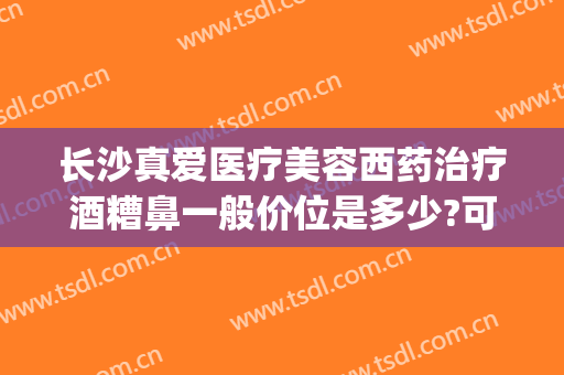 长沙真爱医疗美容西药治疗酒糟鼻一般价位是多少?可靠吗?(长沙治疗酒糟鼻医院)