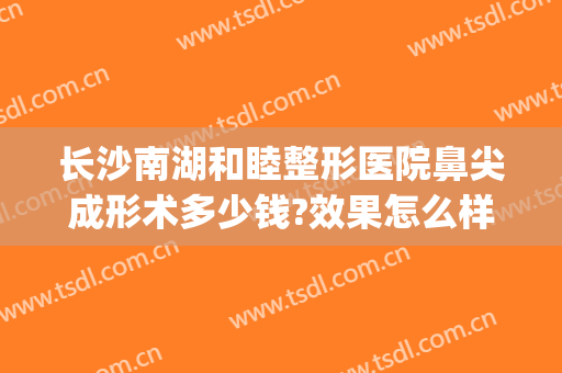 长沙南湖和睦整形医院鼻尖成形术多少钱?效果怎么样?(长沙好的隆鼻整形医院)