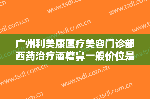 广州利美康医疗美容门诊部西药治疗酒糟鼻一般价位是多少钱?有哪些优势?