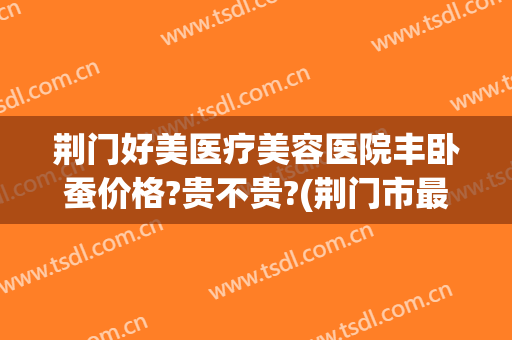 荆门好美医疗美容医院丰卧蚕价格?贵不贵?(荆门市最好的美容医院)