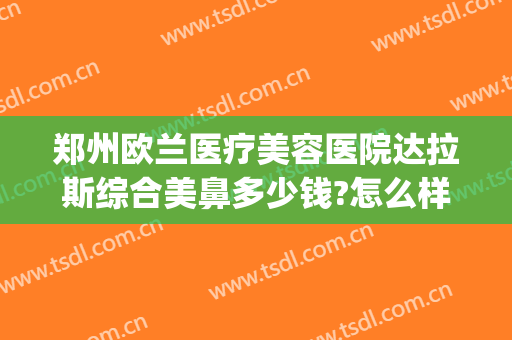 郑州欧兰医疗美容医院达拉斯综合美鼻多少钱?怎么样?(郑州圣兰医疗美容医院怎么样)