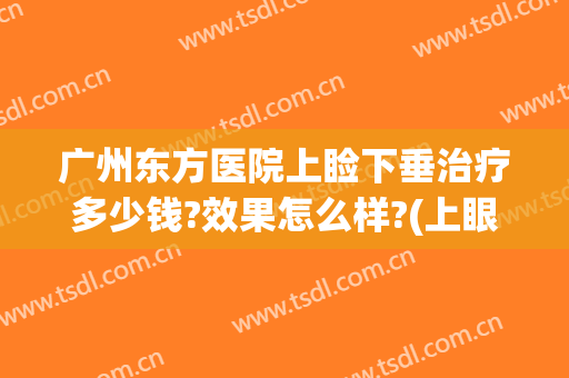 广州东方医院上睑下垂治疗多少钱?效果怎么样?(上眼睑下垂治疗大概需要多少钱)