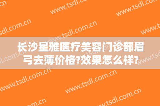 长沙星雅医疗美容门诊部眉弓去薄价格?效果怎么样?