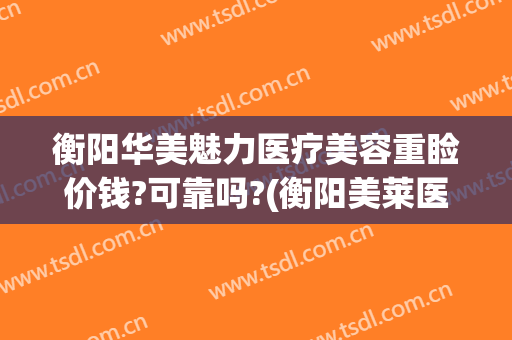 衡阳华美魅力医疗美容重睑价钱?可靠吗?(衡阳美莱医美)