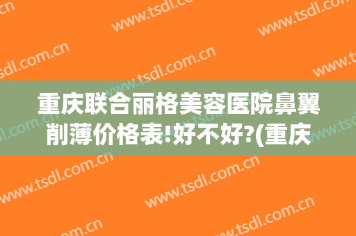 重庆联合丽格美容医院鼻翼削薄价格表!好不好?(重庆鼻翼缩小手术哪家医院好)