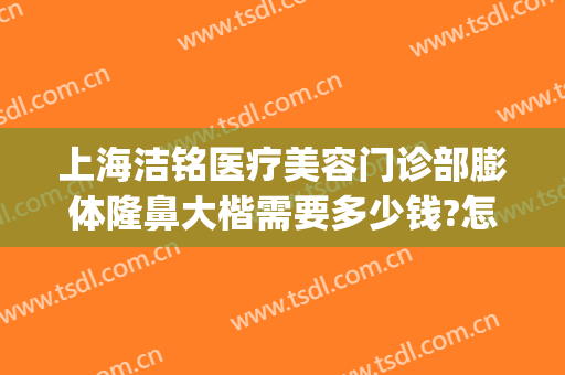 上海洁铭医疗美容门诊部膨体隆鼻大楷需要多少钱?怎么样?(上海洁铭医疗美容门诊部价格表)