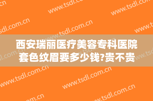 西安瑞丽医疗美容专科医院套色纹眉要多少钱?贵不贵?(瑞丽纹眉价格表)