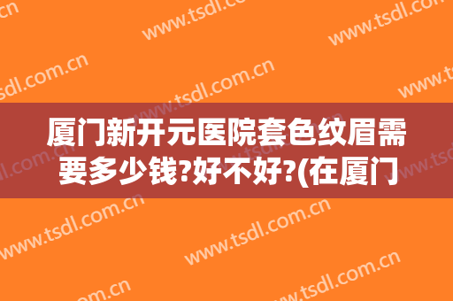 厦门新开元医院套色纹眉需要多少钱?好不好?(在厦门纹眉毛需要多少钱)