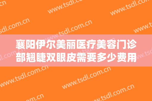 襄阳伊尔美丽医疗美容门诊部翘睫双眼皮需要多少费用?怎么样?(襄阳伊尔美整形怎么样)