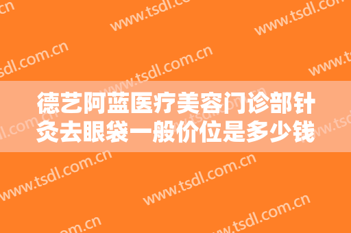 德艺阿蓝医疗美容门诊部针灸去眼袋一般价位是多少钱?贵不贵?