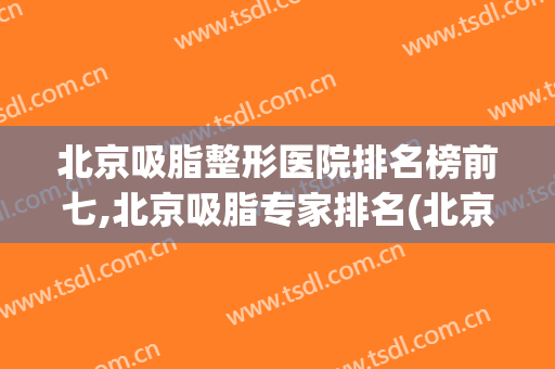 北京吸脂整形医院排名榜前七,北京吸脂专家排名(北京吸脂手术医院排名)