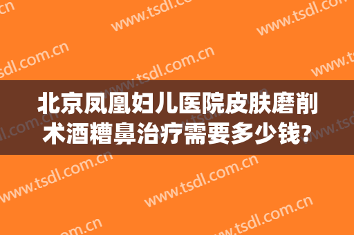 北京凤凰妇儿医院皮肤磨削术酒糟鼻治疗需要多少钱?有哪些优势?(酒糟鼻手术治疗多少钱)