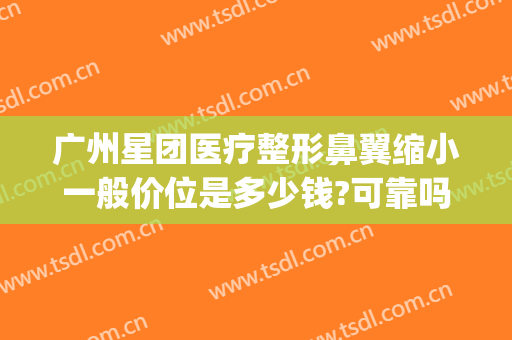广州星团医疗整形鼻翼缩小一般价位是多少钱?可靠吗?(广州鼻翼缩小哪个整形医院最好)