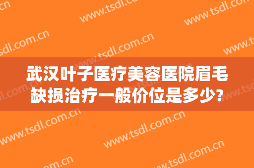 武汉叶子医疗美容医院眉毛缺损治疗一般价位是多少?有哪些优势?(武汉叶子美容整形医院)