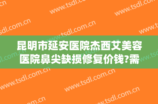 昆明市延安医院杰西艾美容医院鼻尖缺损修复价钱?需要多久恢复?(昆明延安杰西艾美容医院是公立的吗)