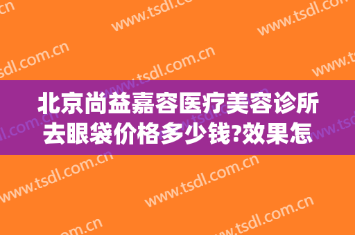 北京尚益嘉容医疗美容诊所去眼袋价格多少钱?效果怎么样?(北京尚益嘉容整形怎么样)