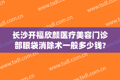 长沙开福欣颜医疗美容门诊部眼袋消除术一般多少钱?好不好?(长沙欣颜医疗美容怎么样)