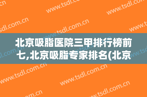 北京吸脂医院三甲排行榜前七,北京吸脂专家排名(北京哪个医院吸脂)