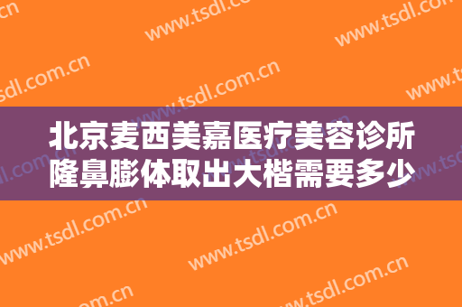 北京麦西美嘉医疗美容诊所隆鼻膨体取出大楷需要多少费用?怎么样?