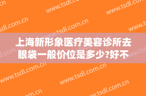 上海新形象医疗美容诊所去眼袋一般价位是多少?好不好?(医美去眼袋价格)