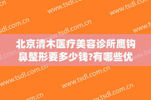 北京清木医疗美容诊所鹰钩鼻整形要多少钱?有哪些优势?(北京清木整形医生)