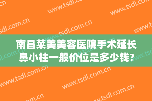 南昌莱美美容医院手术延长鼻小柱一般价位是多少钱?贵不贵?(鼻小柱延长要多少钱)