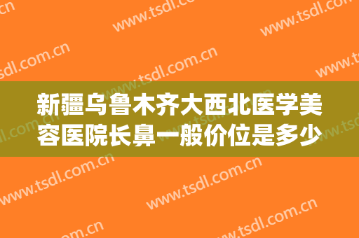 新疆乌鲁木齐大西北医学美容医院长鼻一般价位是多少钱?靠谱吗?(西安那个整形医院做鼻子做的好?)