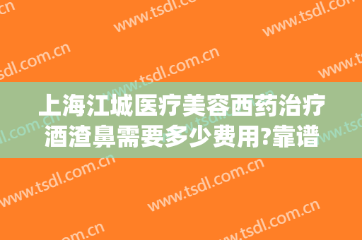 上海江城医疗美容西药治疗酒渣鼻需要多少费用?靠谱吗?(上海治疗酒糟鼻最好的专科医院)