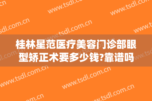 桂林星范医疗美容门诊部眼型矫正术要多少钱?靠谱吗?(桂林近视矫正手术哪家医院最好)