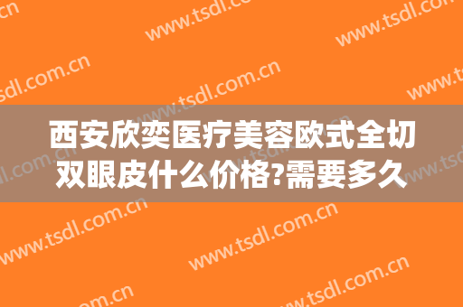 西安欣奕医疗美容欧式全切双眼皮什么价格?需要多久恢复?(西安奕美医疗整形医院正规吗)