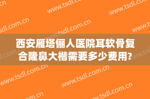 西安雁塔俪人医院耳软骨复合隆鼻大楷需要多少费用?怎么样?(西安耳软骨鼻综合价格一般是多少)