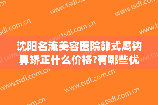 沈阳名流美容医院韩式鹰钩鼻矫正什么价格?有哪些优势?(沈阳隆鼻医生推荐)