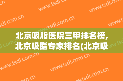北京吸脂医院三甲排名榜,北京吸脂专家排名(北京吸脂医院推荐)