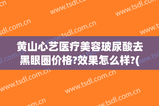 黄山心艺医疗美容玻尿酸去黑眼圈价格?效果怎么样?(黄山心艺整形医院)