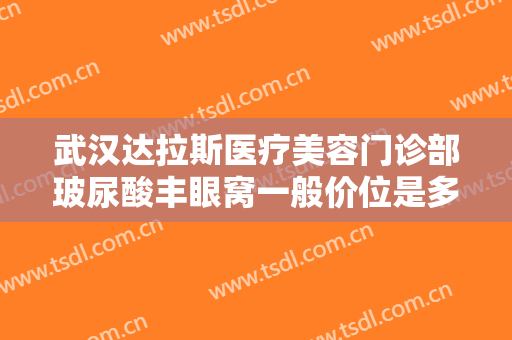 武汉达拉斯医疗美容门诊部玻尿酸丰眼窝一般价位是多少费用?有哪些优势?