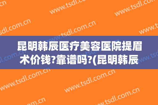 昆明韩辰医疗美容医院提眉术价钱?靠谱吗?(昆明韩辰医疗美容医院院长)