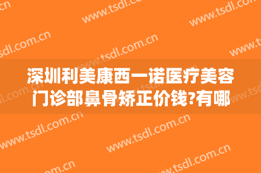 深圳利美康西一诺医疗美容门诊部鼻骨矫正价钱?有哪些优势?(医美矫正牙齿多少钱)