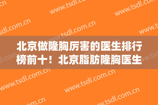北京做隆胸厉害的医生排行榜前十！北京脂肪隆胸医生排名(北京隆胸医院排名)