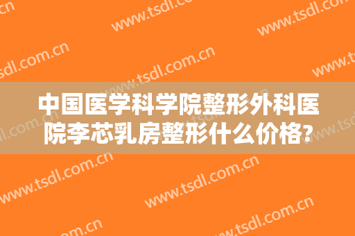 中国医学科学院整形外科医院李芯乳房整形什么价格?需要多久恢复?