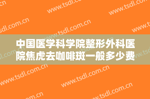 中国医学科学院整形外科医院焦虎去咖啡斑一般多少费用?贵不贵?