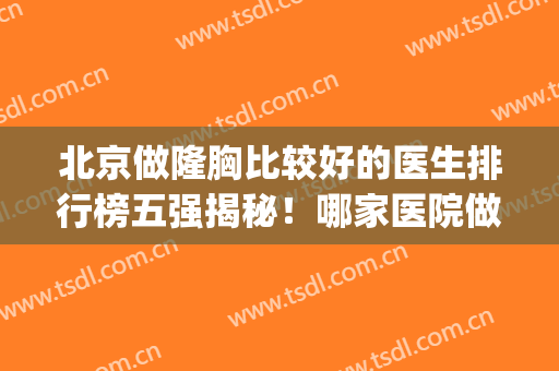 北京做隆胸比较好的医生排行榜五强揭秘！哪家医院做隆胸好(中国隆胸最好的医生)
