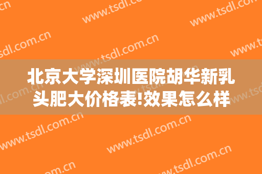 北京大学深圳医院胡华新乳头肥大价格表!效果怎么样?(北京大学深圳医院胡华新医生怎么样)
