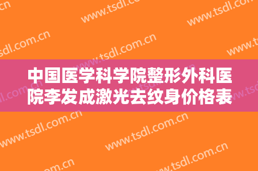 中国医学科学院整形外科医院李发成激光去纹身价格表!效果怎么样?
