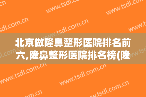 北京做隆鼻整形医院排名前六,隆鼻整形医院排名榜(隆鼻整形那家医院好)