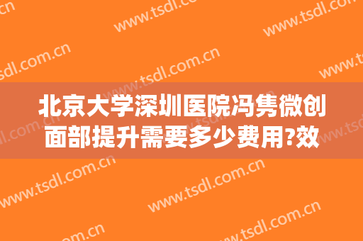 北京大学深圳医院冯隽微创面部提升需要多少费用?效果怎么样?(深圳北大医院冯隽医生)
