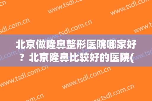 北京做隆鼻整形医院哪家好？北京隆鼻比较好的医院(北京国内隆鼻最好的医院)