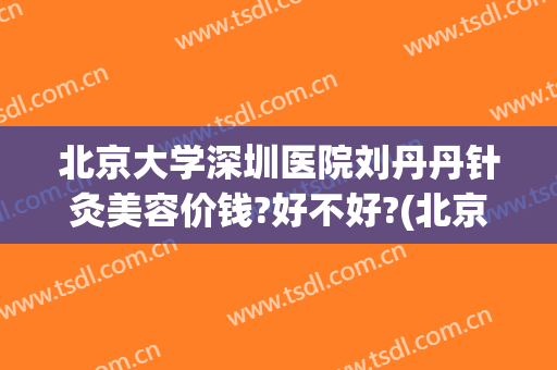 北京大学深圳医院刘丹丹针灸美容价钱?好不好?(北京中医医院刘丹大夫)