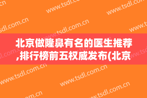 北京做隆鼻有名的医生推荐,排行榜前五权威发布(北京隆鼻哪个专家比较好)