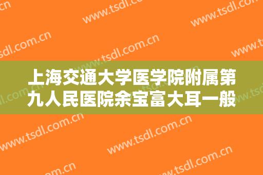上海交通大学医学院附属第九人民医院余宝富大耳一般价位是多少钱?效果怎么样?