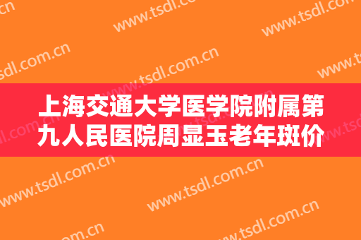 上海交通大学医学院附属第九人民医院周显玉老年斑价格多少钱?可靠吗?